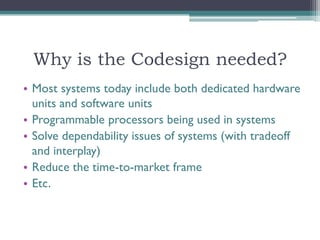 Why is the Codesign needed?
• Most systems today include both dedicated hardware
  units and software units
• Programmable processors being used in systems
• Solve dependability issues of systems (with tradeoff
  and interplay)
• Reduce the time-to-market frame
• Etc.
 