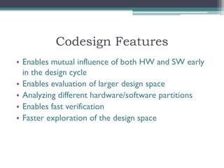 Codesign Features
• Enables mutual influence of both HW and SW early
  in the design cycle
• Enables evaluation of larger design space
• Analyzing different hardware/software partitions
• Enables fast verification
• Faster exploration of the design space
 