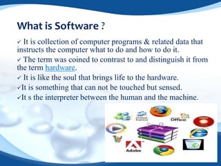 What is Software ?
 It is collection of computer programs & related data that
instructs the computer what to do and how to do it.
 The term was coined to contrast to and distinguish it from
the term hardware.
 It is like the soul that brings life to the hardware.
It is something that can not be touched but sensed.
It s the interpreter between the human and the machine.
 