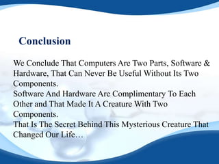 Conclusion
We Conclude That Computers Are Two Parts, Software &
Hardware, That Can Never Be Useful Without Its Two
Components.
Software And Hardware Are Complimentary To Each
Other and That Made It A Creature With Two
Components.
That Is The Secret Behind This Mysterious Creature That
Changed Our Life…
 
