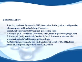 BIBLIOGRAPHY

  1. (n.d.). retrieved October 9, 2012, from what is the typical configuration
  of a computer sold today?: http://www.tec-
  search.net/en/group/77669/central_processing_unit
  2. Google. (n.d.). retrieved October 9, 2012, from http://www.google.com
  3. Poirot, d. (n.d.). retrieved October 9, 2012, from www.tcet.unt.edu:
  www.tcet.unt.edu/weblibrary/ppt/hwswb.ppt
  4. Wikipedia encyclopedia inc. (n.d.). retrieved October 10, 2012, from
  http://en.wikipedia.org/wiki/internet_in_yemen
 