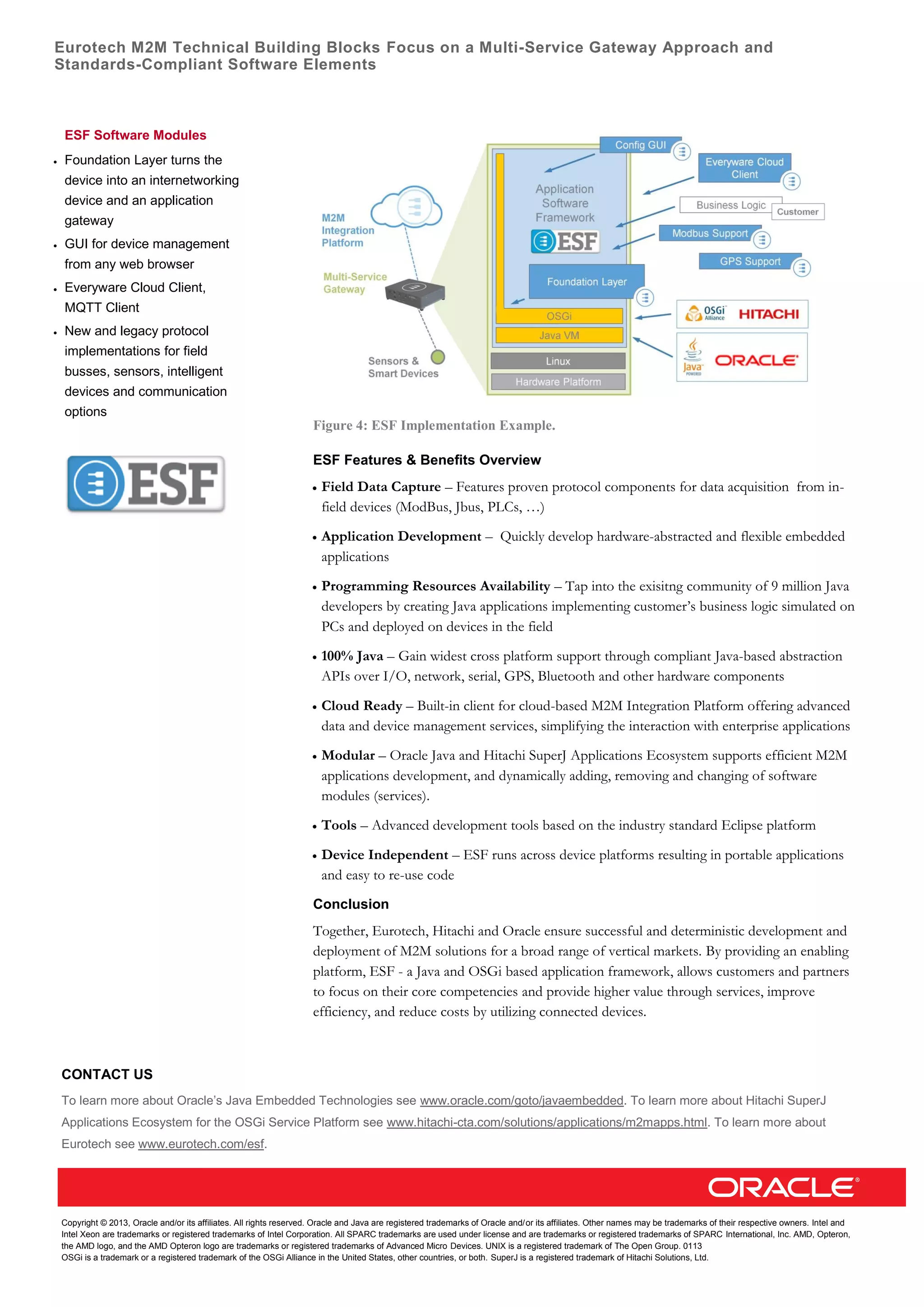 Eurotech M2M Technical Building Blocks Focus on a Multi-Service Gateway Approach and
Standards-Compliant Software Elements
Copyright © 2013, Oracle and/or its affiliates. All rights reserved. Oracle and Java are registered trademarks of Oracle and/or its affiliates. Other names may be trademarks of their respective owners. Intel and
Intel Xeon are trademarks or registered trademarks of Intel Corporation. All SPARC trademarks are used under license and are trademarks or registered trademarks of SPARC International, Inc. AMD, Opteron,
the AMD logo, and the AMD Opteron logo are trademarks or registered trademarks of Advanced Micro Devices. UNIX is a registered trademark of The Open Group. 0113
OSGi is a trademark or a registered trademark of the OSGi Alliance in the United States, other countries, or both. SuperJ is a registered trademark of Hitachi Solutions, Ltd.
Figure 4: ESF Implementation Example.
ESF Features & Benefits Overview
 Field Data Capture – Features proven protocol components for data acquisition from in-
field devices (ModBus, Jbus, PLCs, …)
 Application Development – Quickly develop hardware-abstracted and flexible embedded
applications
 Programming Resources Availability – Tap into the exisitng community of 9 million Java
developers by creating Java applications implementing customer’s business logic simulated on
PCs and deployed on devices in the field
 100% Java – Gain widest cross platform support through compliant Java-based abstraction
APIs over I/O, network, serial, GPS, Bluetooth and other hardware components
 Cloud Ready – Built-in client for cloud-based M2M Integration Platform offering advanced
data and device management services, simplifying the interaction with enterprise applications
 Modular – Oracle Java and Hitachi SuperJ Applications Ecosystem supports efficient M2M
applications development, and dynamically adding, removing and changing of software
modules (services).
 Tools – Advanced development tools based on the industry standard Eclipse platform
 Device Independent – ESF runs across device platforms resulting in portable applications
and easy to re-use code
Conclusion
Together, Eurotech, Hitachi and Oracle ensure successful and deterministic development and
deployment of M2M solutions for a broad range of vertical markets. By providing an enabling
platform, ESF - a Java and OSGi based application framework, allows customers and partners
to focus on their core competencies and provide higher value through services, improve
efficiency, and reduce costs by utilizing connected devices.
CONTACT US
To learn more about Oracle’s Java Embedded Technologies see www.oracle.com/goto/javaembedded. To learn more about Hitachi SuperJ
Applications Ecosystem for the OSGi Service Platform see www.hitachi-cta.com/solutions/applications/m2mapps.html. To learn more about
Eurotech see www.eurotech.com/esf.
ESF Software Modules
 Foundation Layer turns the
device into an internetworking
device and an application
gateway
 GUI for device management
from any web browser
 Everyware Cloud Client,
MQTT Client
 New and legacy protocol
implementations for field
busses, sensors, intelligent
devices and communication
options
 
