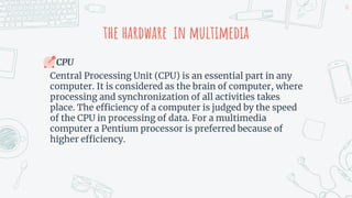 the hardware in multimedia
CPU
Central Processing Unit (CPU) is an essential part in any
computer. It is considered as the brain of computer, where
processing and synchronization of all activities takes
place. The efficiency of a computer is judged by the speed
of the CPU in processing of data. For a multimedia
computer a Pentium processor is preferred because of
higher efficiency.
10
 