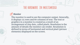 the hardware in multimedia
Monitor
The monitor is used to see the computer output. Generally,
it displays 25 rows and 80 columns of text. The text or
graphics in a monitor is created as a result of an
arrangement of tiny dots, called pixels. Resolution is the
amount of details the monitor can render. Resolution is
defined in terms of horizontal and vertical pixel (picture
elements) displayed on the screen.
11
 