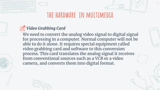 the hardware in multimedia
Video Grabbing Card
We need to convert the analog video signal to digital signal
for processing in a computer. Normal computer will not be
able to do it alone. It requires special equipment called
video grabbing card and software to this conversion
process. This card translates the analog signal it receives
from conventional sources such as a VCR or a video
camera, and converts them into digital format.
13
 