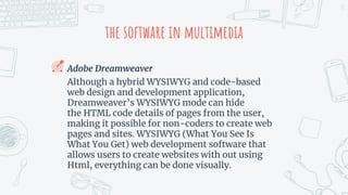 the software in multimedia
Adobe Dreamweaver
Although a hybrid WYSIWYG and code-based
web design and development application,
Dreamweaver’s WYSIWYG mode can hide
the HTML code details of pages from the user,
making it possible for non-coders to create web
pages and sites. WYSIWYG (What You See Is
What You Get) web development software that
allows users to create websites with out using
Html, everything can be done visually.
17
 
