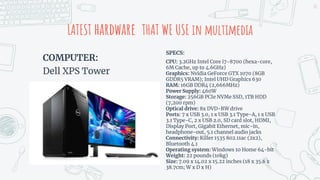 COMPUTER:
Dell XPS Tower
LATEST hardware THAT WE USE in multimedia
SPECS:
CPU: 3.2GHz Intel Core i7-8700 (hexa-core,
6M Cache, up to 4.6GHz)
Graphics: Nvidia GeForce GTX 1070 (8GB
GDDR5 VRAM); Intel UHD Graphics 630
RAM: 16GB DDR4 (2,666MHz)
Power Supply: 460W
Storage: 256GB PCIe NVMe SSD, 1TB HDD
(7,200 rpm)
Optical drive: 8x DVD-RW drive
Ports: 7 x USB 3.0, 1 x USB 3.1 Type-A, 1 x USB
3.1 Type-C, 2 x USB 2.0, SD card slot, HDMI,
Display Port, Gigabit Ethernet, mic-in,
headphone-out, 5.1 channel audio jacks
Connectivity: Killer 1535 802.11ac (2x2),
Bluetooth 4.1
Operating system: Windows 10 Home 64-bit
Weight: 22 pounds (10kg)
Size: 7.09 x 14.02 x 15.22 inches (18 x 35.6 x
38.7cm; W x D x H)
20
 