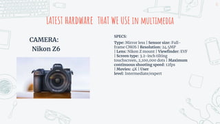 CAMERA:
Nikon Z6
LATEST hardware THAT WE USE in multimedia
SPECS:
Type: Mirror less | Sensor size: Full-
frame CMOS | Resolution: 24.5MP
| Lens: Nikon Z mount | Viewfinder: EVF
| Screen type: 3.2-inch tilting
touchscreen, 2,100,000 dots | Maximum
continuous shooting speed: 12fps
| Movies: 4K | User
level: Intermediate/expert
21
 