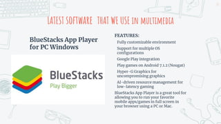 BlueStacks App Player
for PC Windows
LATEST software THAT WE USE in multimedia
FEATURES:
Fully customizable environment
Support for multiple OS
configurations
Google Play integration
Play games on Android 7.1.2 (Nougat)
Hyper-G Graphics for
uncompromising graphics
AI-driven resource management for
low-latency gaming
BlueStacks App Player is a great tool for
allowing you to run your favorite
mobile apps/games in full screen in
your browser using a PC or Mac.
23
 