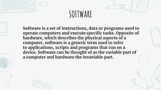 SOFTWARE
Software is a set of instructions, data or programs used to
operate computers and execute specific tasks. Opposite of
hardware, which describes the physical aspects of a
computer, software is a generic term used to refer
to applications, scripts and programs that run on a
device. Software can be thought of as the variable part of
a computer and hardware the invariable part.
5
 