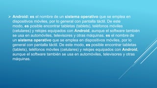  Android: es el nombre de un sistema operativo que se emplea en
dispositivos móviles, por lo general con pantalla táctil. De este
modo, es posible encontrar tabletas (tablets), teléfonos móviles
(celulares) y relojes equipados con Android, aunque el software también
se usa en automóviles, televisores y otras máquinas. es el nombre de
un sistema operativo que se emplea en dispositivos móviles, por lo
general con pantalla táctil. De este modo, es posible encontrar tabletas
(tablets), teléfonos móviles (celulares) y relojes equipados con Android,
aunque el software también se usa en automóviles, televisores y otras
máquinas.
 