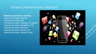 SISTEMAS OPERATIVOS MAS CONOCIDOS
Sistemas operativos móviles
•Artículo principal: Android.
•Artículo principal: IOS.
•Artículo principal: Windows 10 Mobile.
•Artículo principal: BlackBerry OS.
•Artículo principal: Symbian.
•Artículo principal: Firefox OS.
•Artículo principal: Ubuntu Touch.
 