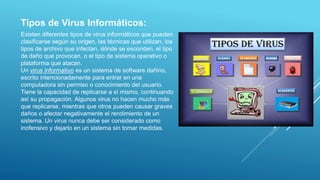 Existen diferentes tipos de virus informáticos que pueden
clasificarse según su origen, las técnicas que utilizan, los
tipos de archivo que infectan, dónde se esconden, el tipo
de daño que provocan, o el tipo de sistema operativo o
plataforma que atacan.
Un virus informativo es un sistema de software dañino,
escrito intencionadamente para entrar en una
computadora sin permiso o conocimiento del usuario.
Tiene la capacidad de replicarse a sí mismo, continuando
así su propagación. Algunos virus no hacen mucho más
que replicarse, mientras que otros pueden causar graves
daños o afectar negativamente el rendimiento de un
sistema. Un virus nunca debe ser considerado como
inofensivo y dejarlo en un sistema sin tomar medidas.
Tipos de Virus Informáticos:
 