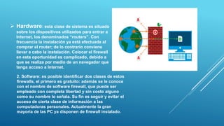  Hardware: esta clase de sistema es situado
sobre los dispositivos utilizados para entrar a
Internet, los denominados “routers”. Con
frecuencia la instalación ya está efectuada al
comprar el router; de lo contrario conviene
llevar a cabo la instalación. Colocar el firewall
en esta oportunidad es complicado, debido a
que se realiza por medio de un navegador que
tenga acceso a Internet.
2. Software: es posible identificar dos clases de estos
firewalls, el primero es gratuito: además se le conoce
con el nombre de software firewall, que puede ser
empleado con completa libertad y sin costo alguno
como su nombre lo señala. Su fin es seguir y evitar el
acceso de cierta clase de información a las
computadoras personales. Actualmente la gran
mayoría de las PC ya disponen de firewall instalado.
 