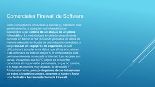 Cada computadora conectada a internet (y, hablando más
genéricamente, a cualquier red informática) es
susceptible a ser víctima de un ataque de un pirata
informático. La metodología empleada generalmente
consiste en barrer la red (enviando paquetes de datos de
manera aleatoria) en busca de una máquina conectada, y
luego buscar un «agujero» de seguridad, el cual
utilizará para acceder a los datos que allí se encuentren.
Esta amenaza es todavía mayor si la computadora está
permanentemente conectada a Internet. Las razones son
varias, incluyendo que la PC objeto se encuentre
conectada sin supervisión permanente, o que no cambie,
o lo haga de manera muy dilatada, la dirección IP.
Afortunadamente, para protegernos de las intrusiones
de estos ciberdelincuentes, tenemos a nuestro favor
una fantástica herramienta llamada Firewall.
Comerciales Firewall de Software
 
