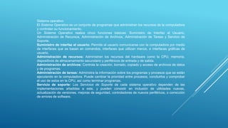 Sistema operativo
El Sistema Operativo es un conjunto de programas que administran los recursos de la computadora
y controlan su funcionamiento.
Un Sistema Operativo realiza cinco funciones básicas: Suministro de Interfaz al Usuario,
Administración de Recursos, Administración de Archivos, Administración de Tareas y Servicio de
Soporte.
Suministro de interfaz al usuario: Permite al usuario comunicarse con la computadora por medio
de interfaces que se basan en comandos, interfaces que utilizan menús, e interfaces gráficas de
usuario.
Administración de recursos: Administran los recursos del hardware como la CPU, memoria,
dispositivos de almacenamiento secundario y periféricos de entrada y de salida.
Administración de archivos: Controla la creación, borrado, copiado y acceso de archivos de datos
y de programas.
Administración de tareas: Administra la información sobre los programas y procesos que se están
ejecutando en la computadora. Puede cambiar la prioridad entre procesos, concluirlos y comprobar
el uso de estos en la CPU, así como terminar programas.
Servicio de soporte: Los Servicios de Soporte de cada sistema operativo dependen de las
implementaciones añadidas a este, y pueden consistir en inclusión de utilidades nuevas,
actualización de versiones, mejoras de seguridad, controladores de nuevos periféricos, o corrección
de errores de software.
 