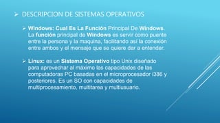  DESCRIPCION DE SISTEMAS OPERATIVOS
 Windows: Cual Es La Función Principal De Windows.
La función principal de Windows es servir como puente
entre la persona y la maquina, facilitando así la conexión
entre ambos y el mensaje que se quiere dar a entender.
 Linux: es un Sistema Operativo tipo Unix diseñado
para aprovechar al máximo las capacidades de las
computadoras PC basadas en el microprocesador i386 y
posteriores. Es un SO con capacidades de
multiprocesamiento, multitarea y multiusuario.
 