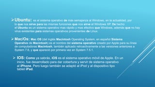 Ubuntu: es el sistema operativo de más semajanza al Windows, en la actualidad, por
lo que nos sirve para las mismas funciones que nos sirve el Windows XP. De hecho
el Ubuntu es un sistema operativo mas rápido y mas efectivo que Windows, además que no hay
virus existentes para sistemas operativos provenientes de Linux.
Mac/Os: Mac OS (del inglés Macintosh Operating System, en español Sistema
Operativo de Macintosh) es el nombre del sistema operativo creado por Apple para su línea
de computadoras Macintosh, también aplicado retroactivamente a las versiones anteriores a
System 7.6, y que apareció por primera vez en System 7.5.1.
 IOS: Como ya sabrás, iOS es el sistema operativo móvil de Apple. En un
inicio, fue desarrollado para dar cobertura y servir de sistema operativo
al iPhone. Pero luego también se adaptó al iPod y al dispositivo tipo
tablet iPad.
 