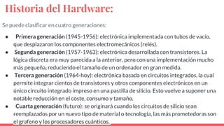 Historia del Hardware:
Se puede clasificar en cuatro generaciones:
● Primera generación (1945-1956): electrónica implementada con tubos de vacío,
que desplazaron los componentes electromecánicos (relés).
● Segunda generación (1957-1963): electrónica desarrollada con transistores. La
lógica discreta era muy parecida a la anterior, pero con una implementación mucho
más pequeña, reduciendo el tamaño de un ordenador en gran medida.
● Tercera generación (1964-hoy): electrónica basada en circuitos integrados, la cual
permite integrar cientos de transistores y otros componentes electrónicos en un
único circuito integrado impreso en una pastilla de silicio. Esto vuelve a suponer una
notable reducción en el coste, consumo y tamaño.
● Cuarta generación (futuro): se originará cuando los circuitos de silicio sean
reemplazados por un nuevo tipo de material o tecnología, las más prometedoras son
el grafeno y los procesadores cuánticos.
 