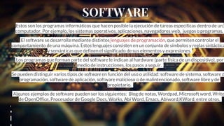 SOFTWARE
Estos son los programas informáticos que hacen posible la ejecución de tareas específicas dentro de un
computador. Por ejemplo, los sistemas operativos, aplicaciones, navegadores web, juegos o programas.
El software se desarrolla mediante distintos lenguajes de programación, que permiten controlar el
comportamiento de una máquina. Estos lenguajes consisten en un conjunto de símbolos y reglas sintáctica
y semánticas que definen el significado de sus elementos y expresiones.
.Los programas que forman parte del software le indican al hardware (parte física de un dispositivo), por
medio de instrucciones, los pasos a seguir.
Se pueden distinguir varios tipos de software en función del uso o utilidad: software de sistema, software d
programación, software de aplicación, software malicioso o de malintencionado, software libre y de
propietario.
Algunos ejemplos de software pueden ser los siguientes: Blog de notas, Wordpad, Microsoft word, Write
de OpenOffice, Procesador de Google Docs, Works, Abi Word, Emacs, Abiword,KWord, entre otros.
,
SOFTWARE
 