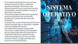 SISTEMA
OPERATIVO
- Es el conjunto de programas que permite
manejar la memoria, disco, medios de
almacenamiento de información y los
diferentes periféricos o recursos de nuestra
computadora, como el teclado, el mouse, la
placa red, entre otros.
- Uno de los propósitos del sistema operativo
consiste en gestionar los recursos de
localización y protección de acceso del
Hardware.
- Es progresivo, ya que existen constantemente
nuevas versiones que se actualizan y adaptan
a las necesidades del usuario.
- Son importantes porque nos permiten
interactuar y darle órdenes al computador.
Sin un sistema operativo el computador es
inútil. No tendríamos la plataforma que
soporta los programas que nos permiten
escuchar música, navegar por Internet o
enviar un correo electrónico.
 
