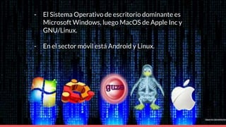 - El Sistema Operativo de escritorio dominante es
Microsoft Windows, luego MacOS de Apple Inc y
GNU/Linux.
- En el sector móvil está Android y Linux.
 