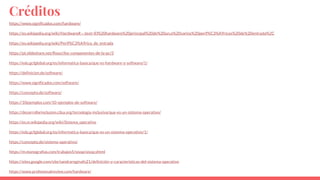 Créditos
https://www.significados.com/hardware/
https://es.wikipedia.org/wiki/Hardware#:~:text=El%20hardware%20principal%20de%20un,o%20varios%20perif%C3%A9ricos%20de%20entrada%2C
https://es.wikipedia.org/wiki/Perif%C3%A9rico_de_entrada
https://pt.slideshare.net/Rooci/los-componentes-de-la-pc/3
https://edu.gcfglobal.org/es/informatica-basica/que-es-hardware-y-software/1/
https://definicion.de/software/
https://www.significados.com/software/
https://concepto.de/software/
https://10ejemplos.com/10-ejemplos-de-software/
https://desarrollarinclusion.cilsa.org/tecnologia-inclusiva/que-es-un-sistema-operativo/
https://es.m.wikipedia.org/wiki/Sistema_operativo
https://edu.gcfglobal.org/es/informatica-basica/que-es-un-sistema-operativo/1/
https://concepto.de/sistema-operativo/
https://m.monografias.com/trabajos5/sisop/sisop.shtml
https://sites.google.com/site/sandrareginafo21/definición-y-características-del-sistema-operativo
https://www.profesionalreview.com/hardware/
 