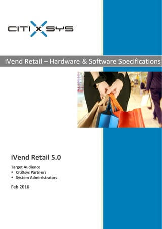  

                                


                                    
iVend Re – Har
       etail  rdware & Softw
                           ware Specifications
                                   c     t




 iV
  Vend Reta 0 
          ail 5.0
  

 Ta
  arget Auddience 
    CitiXsys
           s Partner
                   rs 
    System Adminis strators 

 Fe
  eb 2010
        0 
                

                                    
                                    
 