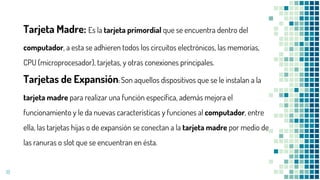 18
Tarjeta Madre: Es la tarjeta primordial que se encuentra dentro del
computador, a esta se adhieren todos los circuitos electrónicos, las memorias,
CPU (microprocesador), tarjetas, y otras conexiones principales.
Tarjetas de Expansión: Son aquellos dispositivos que se le instalan a la
tarjeta madre para realizar una función específica, además mejora el
funcionamiento y le da nuevas características y funciones al computador, entre
ella, las tarjetas hijas o de expansión se conectan a la tarjeta madre por medio de
las ranuras o slot que se encuentran en ésta.
 