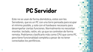 6
PC Servidor
Este no se usan de forma doméstica, estos son los
Servidores, que es un PC con una torre pensada para ocupar
el mínimo posible, y solo con el hardware necesario para
desempeñar ciertas funciones. Normalmente no necesitan
monitor, teclado, ratón, etc ya que se controlan de forma
remota. Podríamos clasificarlo más como CPU que como PC,
pero tiene funcionalidad completa a pesar de no tener
conectados los periféricos.
 