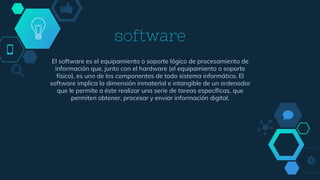 software
El software es el equipamiento o soporte lógico de procesamiento de
información que, junto con el hardware (el equipamiento o soporte
físico), es uno de los componentes de todo sistema informático. El
software implica la dimensión inmaterial e intangible de un ordenador
que le permite a éste realizar una serie de tareas específicas, que
permiten obtener, procesar y enviar información digital.
 