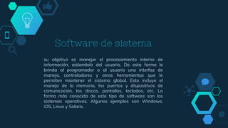Software de sistema
su objetivo es manejar el procesamiento interno de
información, aislandolo del usuario. De esta forma le
brinda al programador o al usuario una interfaz de
manejo, controladores y otras herramientas que le
permiten mantener el sistema global. Esto incluye el
manejo de la memoria, los puertos y dispositivos de
comunicación, los discos, pantallas, teclados, etc. La
forma más conocida de este tipo de software son los
sistemas operativos. Algunos ejemplos son Windows,
iOS, Linux y Solaris.
 