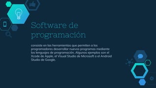 Software de
programación
consiste en las herramientas que permiten a los
programadores desarrollar nuevos programas mediante
los lenguajes de programación. Algunos ejemplos son el
Xcode de Apple, el Visual Studio de Microsoft o el Android
Studio de Google.
 