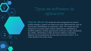 Tipos de software de
aplicación
Hoja de cálculo: Por medio de estos programas el usuario
puede trabajar y operar con datos que sean alfanuméricos que se
encuentran distribuidos en columnas y filas. Por medio de este
programa el usuario logra realizar operaciones aritméticas y
también gráficos. Dichas operaciones se llevan a cabo calculando
las celdas, refiriéndose a ellas de forma relativa o absoluta.
Algunos de los programas de este tipo son Excel, Lotus 1-2-3,
Corel Quattro Pro, entre otros.
 