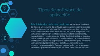 Tipos de software de
aplicación
Administrador de bases de datos: se entiende por base
de datos a un conjunto de archivos que son usados como recursos
para los sistemas de información computarizados. Los datos de
estas, mediante relaciones establecidas, se hallan integrados. Los
software de aplicación son los que asisten el almacenamiento,
manipulación y recuperación de datos. Dentro de estos se pueden
dividir en dos grupos: sistemas administradores de bases de datos
(DBMS) que utilizan las capacidades del ordenador para recuperar
y almacenar rápidamente datos del almacenamiento tanto
primario como secundario. Por otro lado se hallan los programas
de llenado que son moldeados por técnicos manuales de llenado
 