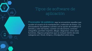 Tipos de software de
aplicación
Procesador de palabras: aquí se encuentran aquellos que
ayudan al usuario en la manipulación y redacción de textos. Los
procesadores de palabras cuentan con la opción de modificar el
tamaño y color de fuente, cuentan con diccionario, corrector
ortográfico, permiten imprimir, dibujar, diagramar, entre otras
funciones. Algunos programas que se incluyen dentro de esta
categoría son: Word, Amipro y Wordperfect entre otros.
 