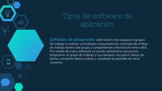Tipos de software de
aplicación
Software de groupware: este asiste a los equipos o grupos
de trabajo a realizar actividades conjuntamente controlando el flujo
de trabajo dentro del grupo y compartiendo información entre ellos.
Por medio de estos software se puede administrar proyectos,
programar al grupo de trabajo y sus tiempos, recuperar bases de
datos, compartir datos e ideas y visualizar la pantalla de otros
usuarios.
 
