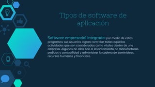 Tipos de software de
aplicación
Software empresarial integrado: por medio de estos
programas sus usuarios logran controlar todas aquellas
actividades que son consideradas como vitales dentro de una
empresa. Algunas de ellas son el levantamiento de manufacturas,
pedidos y contabilidad y administrar la cadena de suministros,
recursos humanos y financiera.
 
