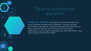 Tipos de software de
aplicación
Grupos de software: estos grupos incluyen paquetes con
varios software de aplicación integrados. Como por ejemplo
procesadores de palabra, sistemas administradores de bases de
datos, hojas de cálculo, herramientas de comunicación,
graficadores y otros. Algunos ejemplos son: Microsoft Office, Lotus
Smart Sorte o Corel Perfect Office.
 