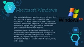 Microsoft Windows
Microsoft Windows es un sistema operativo, es decir,
un conjunto de programas que posibilita la
administración de los recursos de una computadora.
Este tipo de sistemas empieza a trabajar cuando se
enciende el equipo para gestionar el hardware a
partir desde los niveles más básicos
Windows presenta diferentes aplicaciones en su
sistema, entre ellos se encuentran el navegador de
web Internet Explorer, el Reproductor Windows
Media, un programa de seguridad Windows
Defender, Windows Media Center, WordPad, Paint,
entre otras.
 