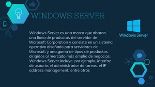 WINDOWS SERVER
Windows Server es una marca que abarca
una línea de productos del servidor de
Microsoft Corporation y consiste en un sistema
operativo diseñado para servidores de
Microsoft y una gama de tipos de productos
dirigidos al mercado más amplio de negocios;
Windows Server incluye, por ejemplo, interfaz
de usuario, el administrador de tareas, el IP
address management, entre otros
 