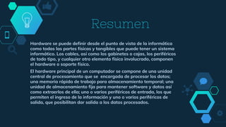 Resumen
Hardware se puede definir desde el punto de vista de la informática
como todas las partes físicas y tangibles que puede tener un sistema
informático. Los cables, así como los gabinetes o cajas, los periféricos
de todo tipo, y cualquier otro elemento físico involucrado, componen
el hardware o soporte físico.
El hardware principal de un computador se compone de una unidad
central de procesamiento que se encargada de procesar los datos;
una memoria rápida de trabajo para almacenamiento temporal; una
unidad de almacenamiento fija para mantener software y datos así
como extraerlos de ella; uno o varios periféricos de entrada, los que
permiten el ingreso de la información y uno o varios periféricos de
salida, que posibilitan dar salida a los datos procesados.
 
