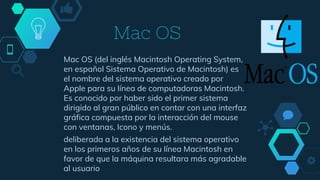 Mac OS
Mac OS (del inglés Macintosh Operating System,
en español Sistema Operativo de Macintosh) es
el nombre del sistema operativo creado por
Apple para su línea de computadoras Macintosh.
Es conocido por haber sido el primer sistema
dirigido al gran público en contar con una interfaz
gráfica compuesta por la interacción del mouse
con ventanas, Icono y menús.
deliberada a la existencia del sistema operativo
en los primeros años de su línea Macintosh en
favor de que la máquina resultara más agradable
al usuario
 