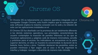 Chrome OS
El Chrome OS es básicamente un sistema operativo integrado con el
navegador Google Chrome, esta fusión implica que la navegación por
este software implica la máxima conexión con la web y la relación de
este con las aplicaciones instaladas en el.
El Chrome OS fue diseñado con la promesa de ser totalmente diferente
a los demás sistemas operativos, sus principales características de
usuario contemplan la inserción de paneles inferiores en los que se
muestran aplicaciones y páginas web de manera minimalista, sencilla
y prácticas para el acceso, los indicadores se encuentran en la parte
superior derecha, en ellos se muestra la conectividad, la duración de la
batería, hora, fecha y otros. También destacan las pestañas, estas se
pueden minimizar o fijar según sea el caso a fin de organizar la
interfaz y trabajar, navegar o divertirte de manera más cómoda.
 