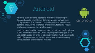 Android
Android es un sistema operativo móvil desarrollado por
Google, basado en el Kernel de Linux y otros software de
código abierto. Fue diseñado para dispositivos móviles con
pantalla táctil, como teléfonos inteligentes, tabletas, relojes
inteligentes, automóviles y televisores.
reado por Android Inc., una compañía adquirida por Google en
2005, Android se basa en Linux, un programa libre que, a su
vez, está basado en Unix. El objetivo inicial de Android, de este
modo, fue promover los estándares abiertos en teléfonos y
computadoras (ordenadores) móviles.
 