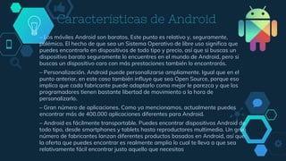 Características de Android
– Los móviles Android son baratos. Este punto es relativo y, seguramente,
polémico. El hecho de que sea un Sistema Operativo de libre uso significa que
puedes encontrarlo en dispositivos de todo tipo y precio, así que si buscas un
dispositivo barato seguramente lo encuentres en el mundo de Android, pero si
buscas un dispositivo caro con más prestaciones también lo encontrarás.
– Personalización. Android puede personalizarse ampliamente. Igual que en el
punto anterior, en este caso también influye que sea Open Source, porque eso
implica que cada fabricante puede adaptarlo como mejor le parezca y que los
programadores tienen bastante libertad de movimiento a la hora de
personalizarlo.
– Gran número de aplicaciones. Como ya mencionamos, actualmente puedes
encontrar más de 400.000 aplicaciones diferentes para Android.
– Android es fácilmente transportable. Puedes encontrar dispositivos Android de
todo tipo, desde smartphones y tablets hasta reproductores multimedia. Un gran
número de fabricantes lanzan diferentes productos basados en Android, así que
la oferta que puedes encontrar es realmente amplia lo cual te lleva a que sea
relativamente fácil encontrar justo aquello que necesitas
 
