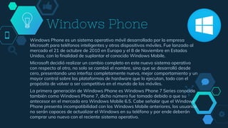 Windows Phone
Windows Phone es un sistema operativo móvil desarrollado por la empresa
Microsoft para teléfonos inteligentes y otros dispositivos móviles. Fue lanzado al
mercado el 21 de octubre de 2010 en Europa y el 8 de Noviembre en Estados
Unidos, con la finalidad de suplantar el conocido Windows Mobile.
Microsoft decidió realizar un cambio completo en este nuevo sistema operativo
con respecto al otro, no solo se cambió el nombre, sino que se desarrolló desde
cero, presentando una interfaz completamente nueva, mejor comportamiento y un
mayor control sobre las plataformas de hardware que lo ejecutan, todo con el
propósito de volver a ser competitivo en el mundo de los móviles.
La primera generación de Windows Phone es Windows Phone 7 Series conocido
también como Windows Phone 7, dicho número fue tomado debido a que su
antecesor en el mercado era Windows Mobile 6.5. Cabe señalar que el Windows
Phone presenta incompatibilidad con los Windows Mobile anteriores, los usuarios
no serán capaces de actualizar el Windows en su teléfono y por ende deberán
comprar uno nuevo con el reciente sistema operativo.
 
