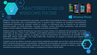 CARACTERÍSTICAS DE
WINDOWS PHONE
Windows Phone tiene características esenciales, una de ellas es la pantalla de inicio y mosaicos dinámicos que
muestran información útil y personalizada para el usuario. Estos mosaicos se actualizan frecuentemente
manteniendo informado de cualquier cambio al usuario. La información que se muestra en los mosaicos
dinámicos puede ser desde llamadas, mensajes recibidos, correos electrónicos pendientes, citas previstas,
juegos o enlaces rápidos a aplicaciones, y además se pueden personalizar.
Además, posee un soporte de hardware, que dará un mayor énfasis a la utilización de procesadores centrales
multinúcleo, de dos, cuatro o más unidades, lo que debiera optimizar el rendimiento de los móviles que tengan
estos chips en su interior. Además, se asegura el buen funcionamiento de resoluciones de pantalla WVGA
(800×480), WXGA (1280×768) y HD 720p (1280×720). Finalmente, se asegura el soporte para tarjetas de
memoria removibles microSD.
También una de las últimas versiones, posee mapas realizados por Nokia, que se hará cargo de los mapas en
WP8 y ofrecerá varias funciones interesantes: visualización de contenidos sin conexión a Internet, herramientas
para que los desarrolladores saquen partido de sus funciones, asistencia durante el camino, y todo lo que
caracteriza el excelente sistema de mapas y navegación en tiempo real de Nokia.
 