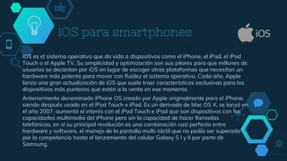 iOS para smartphones
iOS es el sistema operativo que da vida a dispositivos como el iPhone, el iPad, el iPod
Touch o el Apple TV. Su simplicidad y optimización son sus pilares para que millones de
usuarios se decantan por iOS en lugar de escoger otras plataformas que necesitan un
hardware más potente para mover con fluidez el sistema operativo. Cada año, Apple
lanza una gran actualización de iOS que suele traer características exclusivas para los
dispositivos más punteros que estén a la venta en ese momento.
Anteriormente denominado iPhone OS creado por Apple originalmente para el iPhone,
siendo después usado en el iPod Touch e iPad. Es un derivado de Mac OS X, se lanzó en
el año 2007, aumentó el interés con el iPod Touch e iPad que son dispositivos con las
capacidades multimedia del iPhone pero sin la capacidad de hacer llamadas
telefónicas, en sí su principal revolución es una combinación casi perfecta entre
hardware y software, el manejo de la pantalla multi-táctil que no podía ser superada
por la competencia hasta el lanzamiento del celular Galaxy S I y II por parte de
Samsung.
 