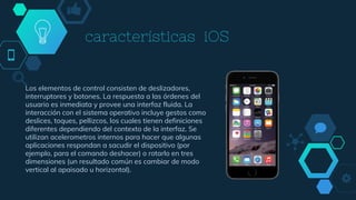 características iOS
Los elementos de control consisten de deslizadores,
interruptores y botones. La respuesta a las órdenes del
usuario es inmediata y provee una interfaz fluida. La
interacción con el sistema operativo incluye gestos como
deslices, toques, pellizcos, los cuales tienen definiciones
diferentes dependiendo del contexto de la interfaz. Se
utilizan acelerometros internos para hacer que algunas
aplicaciones respondan a sacudir el dispositivo (por
ejemplo, para el comando deshacer) o rotarlo en tres
dimensiones (un resultado común es cambiar de modo
vertical al apaisado u horizontal).
 